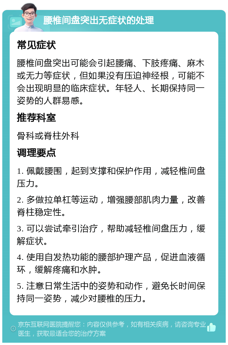 腰椎间盘突出无症状的处理 常见症状 腰椎间盘突出可能会引起腰痛、下肢疼痛、麻木或无力等症状，但如果没有压迫神经根，可能不会出现明显的临床症状。年轻人、长期保持同一姿势的人群易感。 推荐科室 骨科或脊柱外科 调理要点 1. 佩戴腰围，起到支撑和保护作用，减轻椎间盘压力。 2. 多做拉单杠等运动，增强腰部肌肉力量，改善脊柱稳定性。 3. 可以尝试牵引治疗，帮助减轻椎间盘压力，缓解症状。 4. 使用自发热功能的腰部护理产品，促进血液循环，缓解疼痛和水肿。 5. 注意日常生活中的姿势和动作，避免长时间保持同一姿势，减少对腰椎的压力。