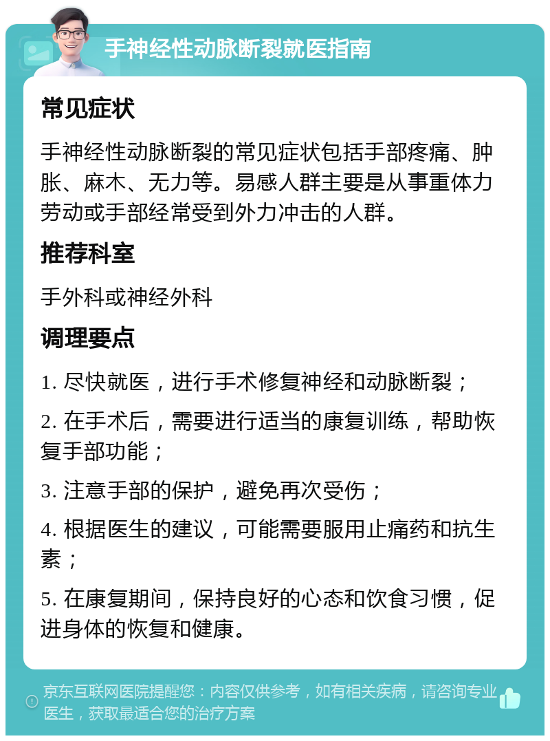 手神经性动脉断裂就医指南 常见症状 手神经性动脉断裂的常见症状包括手部疼痛、肿胀、麻木、无力等。易感人群主要是从事重体力劳动或手部经常受到外力冲击的人群。 推荐科室 手外科或神经外科 调理要点 1. 尽快就医，进行手术修复神经和动脉断裂； 2. 在手术后，需要进行适当的康复训练，帮助恢复手部功能； 3. 注意手部的保护，避免再次受伤； 4. 根据医生的建议，可能需要服用止痛药和抗生素； 5. 在康复期间，保持良好的心态和饮食习惯，促进身体的恢复和健康。