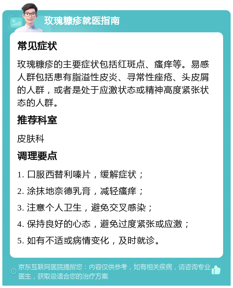 玫瑰糠疹就医指南 常见症状 玫瑰糠疹的主要症状包括红斑点、瘙痒等。易感人群包括患有脂溢性皮炎、寻常性痤疮、头皮屑的人群，或者是处于应激状态或精神高度紧张状态的人群。 推荐科室 皮肤科 调理要点 1. 口服西替利嗪片，缓解症状； 2. 涂抹地奈德乳膏，减轻瘙痒； 3. 注意个人卫生，避免交叉感染； 4. 保持良好的心态，避免过度紧张或应激； 5. 如有不适或病情变化，及时就诊。