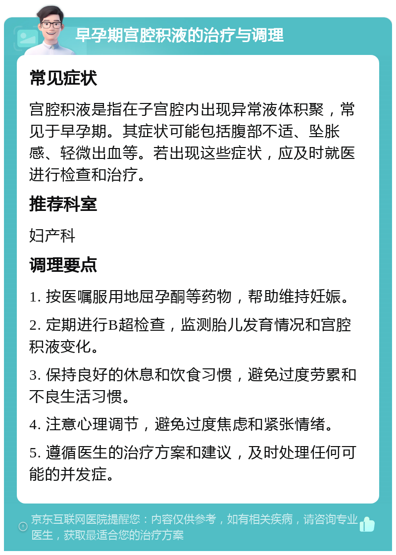 早孕期宫腔积液的治疗与调理 常见症状 宫腔积液是指在子宫腔内出现异常液体积聚，常见于早孕期。其症状可能包括腹部不适、坠胀感、轻微出血等。若出现这些症状，应及时就医进行检查和治疗。 推荐科室 妇产科 调理要点 1. 按医嘱服用地屈孕酮等药物，帮助维持妊娠。 2. 定期进行B超检查，监测胎儿发育情况和宫腔积液变化。 3. 保持良好的休息和饮食习惯，避免过度劳累和不良生活习惯。 4. 注意心理调节，避免过度焦虑和紧张情绪。 5. 遵循医生的治疗方案和建议，及时处理任何可能的并发症。