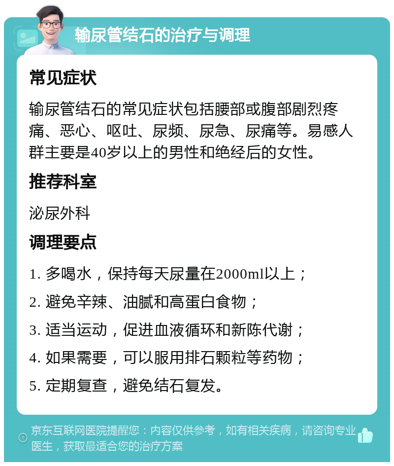 输尿管结石的治疗与调理 常见症状 输尿管结石的常见症状包括腰部或腹部剧烈疼痛、恶心、呕吐、尿频、尿急、尿痛等。易感人群主要是40岁以上的男性和绝经后的女性。 推荐科室 泌尿外科 调理要点 1. 多喝水，保持每天尿量在2000ml以上； 2. 避免辛辣、油腻和高蛋白食物； 3. 适当运动，促进血液循环和新陈代谢； 4. 如果需要，可以服用排石颗粒等药物； 5. 定期复查，避免结石复发。