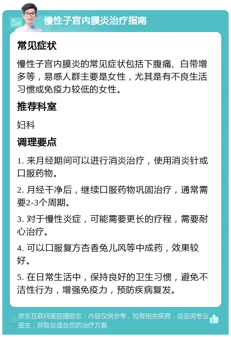 慢性子宫内膜炎治疗指南 常见症状 慢性子宫内膜炎的常见症状包括下腹痛、白带增多等，易感人群主要是女性，尤其是有不良生活习惯或免疫力较低的女性。 推荐科室 妇科 调理要点 1. 来月经期间可以进行消炎治疗，使用消炎针或口服药物。 2. 月经干净后，继续口服药物巩固治疗，通常需要2-3个周期。 3. 对于慢性炎症，可能需要更长的疗程，需要耐心治疗。 4. 可以口服复方杏香兔儿风等中成药，效果较好。 5. 在日常生活中，保持良好的卫生习惯，避免不洁性行为，增强免疫力，预防疾病复发。