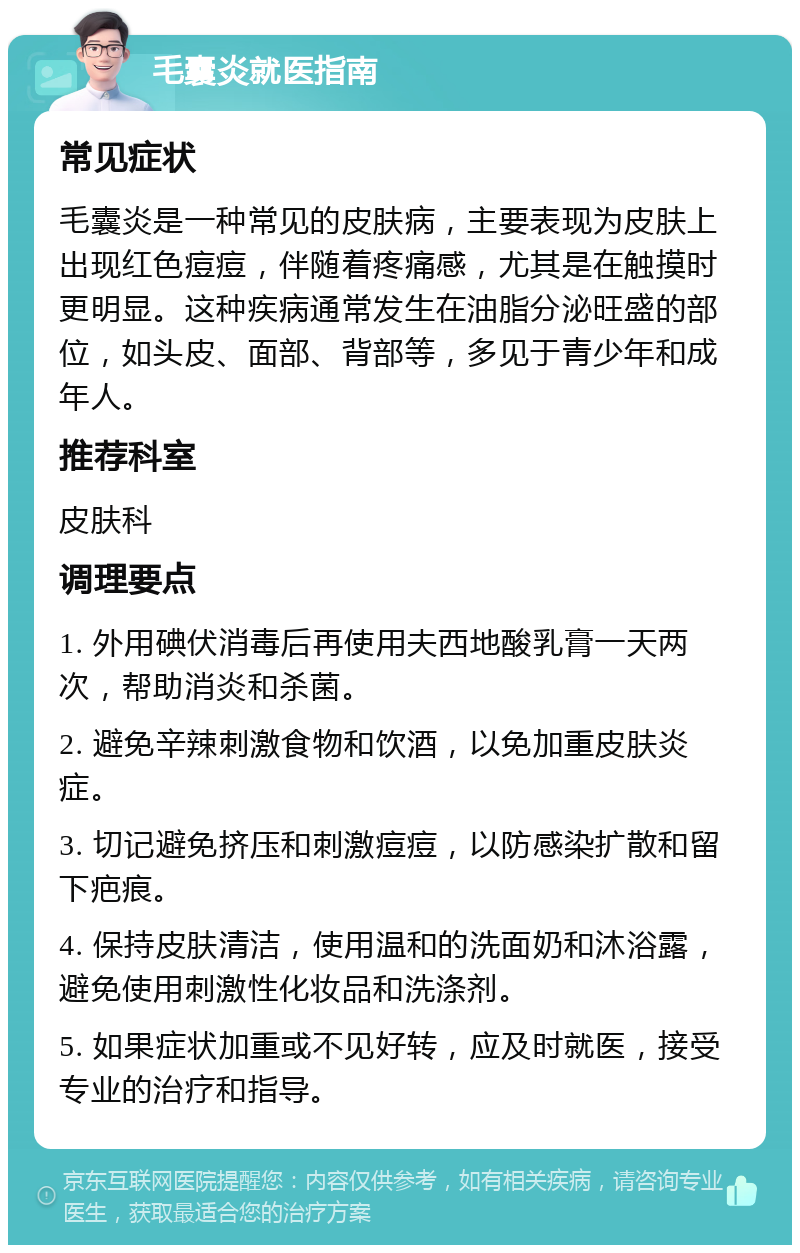 毛囊炎就医指南 常见症状 毛囊炎是一种常见的皮肤病，主要表现为皮肤上出现红色痘痘，伴随着疼痛感，尤其是在触摸时更明显。这种疾病通常发生在油脂分泌旺盛的部位，如头皮、面部、背部等，多见于青少年和成年人。 推荐科室 皮肤科 调理要点 1. 外用碘伏消毒后再使用夫西地酸乳膏一天两次，帮助消炎和杀菌。 2. 避免辛辣刺激食物和饮酒，以免加重皮肤炎症。 3. 切记避免挤压和刺激痘痘，以防感染扩散和留下疤痕。 4. 保持皮肤清洁，使用温和的洗面奶和沐浴露，避免使用刺激性化妆品和洗涤剂。 5. 如果症状加重或不见好转，应及时就医，接受专业的治疗和指导。