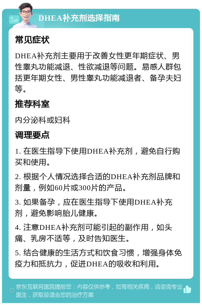 DHEA补充剂选择指南 常见症状 DHEA补充剂主要用于改善女性更年期症状、男性睾丸功能减退、性欲减退等问题。易感人群包括更年期女性、男性睾丸功能减退者、备孕夫妇等。 推荐科室 内分泌科或妇科 调理要点 1. 在医生指导下使用DHEA补充剂，避免自行购买和使用。 2. 根据个人情况选择合适的DHEA补充剂品牌和剂量，例如60片或300片的产品。 3. 如果备孕，应在医生指导下使用DHEA补充剂，避免影响胎儿健康。 4. 注意DHEA补充剂可能引起的副作用，如头痛、乳房不适等，及时告知医生。 5. 结合健康的生活方式和饮食习惯，增强身体免疫力和抵抗力，促进DHEA的吸收和利用。