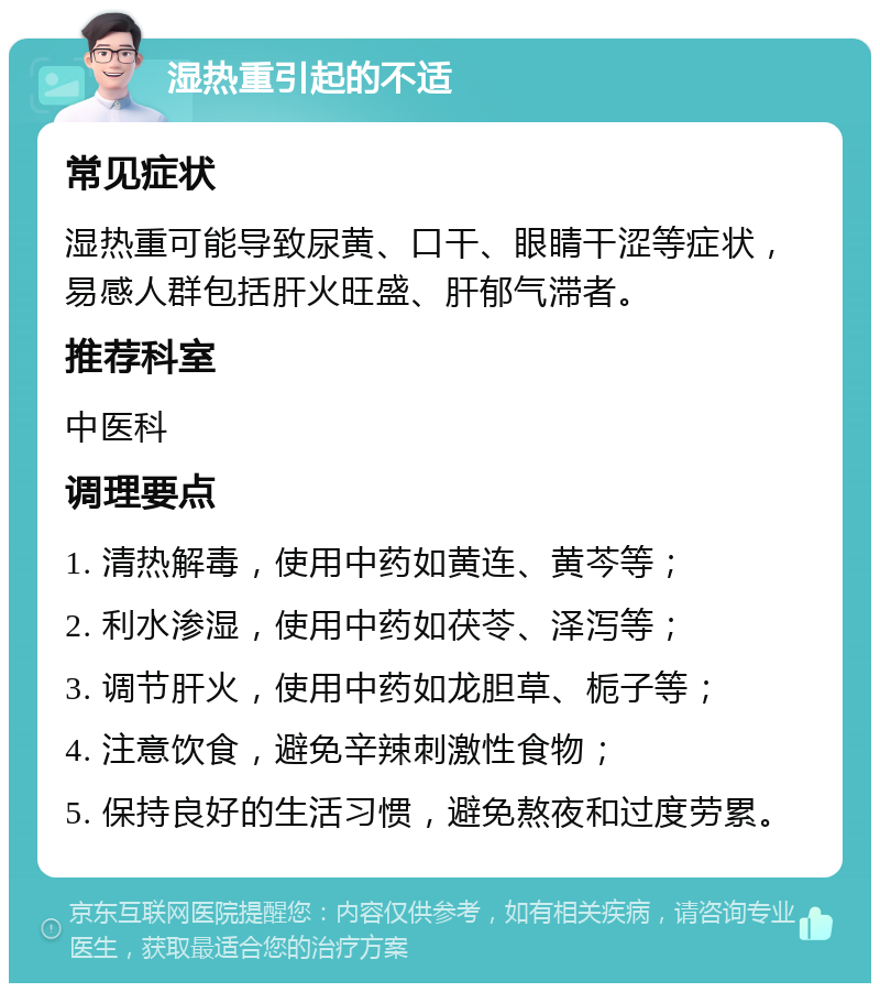 湿热重引起的不适 常见症状 湿热重可能导致尿黄、口干、眼睛干涩等症状，易感人群包括肝火旺盛、肝郁气滞者。 推荐科室 中医科 调理要点 1. 清热解毒，使用中药如黄连、黄芩等； 2. 利水渗湿，使用中药如茯苓、泽泻等； 3. 调节肝火，使用中药如龙胆草、栀子等； 4. 注意饮食，避免辛辣刺激性食物； 5. 保持良好的生活习惯，避免熬夜和过度劳累。