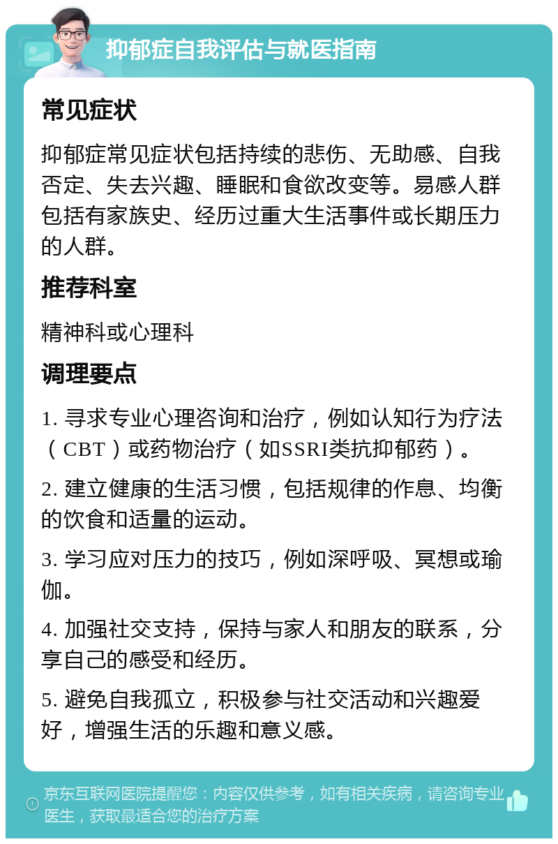 抑郁症自我评估与就医指南 常见症状 抑郁症常见症状包括持续的悲伤、无助感、自我否定、失去兴趣、睡眠和食欲改变等。易感人群包括有家族史、经历过重大生活事件或长期压力的人群。 推荐科室 精神科或心理科 调理要点 1. 寻求专业心理咨询和治疗，例如认知行为疗法（CBT）或药物治疗（如SSRI类抗抑郁药）。 2. 建立健康的生活习惯，包括规律的作息、均衡的饮食和适量的运动。 3. 学习应对压力的技巧，例如深呼吸、冥想或瑜伽。 4. 加强社交支持，保持与家人和朋友的联系，分享自己的感受和经历。 5. 避免自我孤立，积极参与社交活动和兴趣爱好，增强生活的乐趣和意义感。