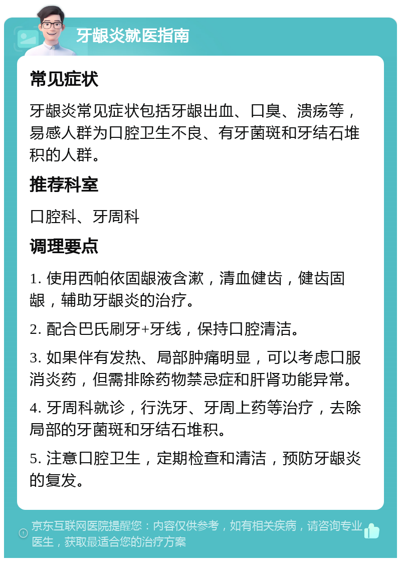 牙龈炎就医指南 常见症状 牙龈炎常见症状包括牙龈出血、口臭、溃疡等，易感人群为口腔卫生不良、有牙菌斑和牙结石堆积的人群。 推荐科室 口腔科、牙周科 调理要点 1. 使用西帕依固龈液含漱，清血健齿，健齿固龈，辅助牙龈炎的治疗。 2. 配合巴氏刷牙+牙线，保持口腔清洁。 3. 如果伴有发热、局部肿痛明显，可以考虑口服消炎药，但需排除药物禁忌症和肝肾功能异常。 4. 牙周科就诊，行洗牙、牙周上药等治疗，去除局部的牙菌斑和牙结石堆积。 5. 注意口腔卫生，定期检查和清洁，预防牙龈炎的复发。