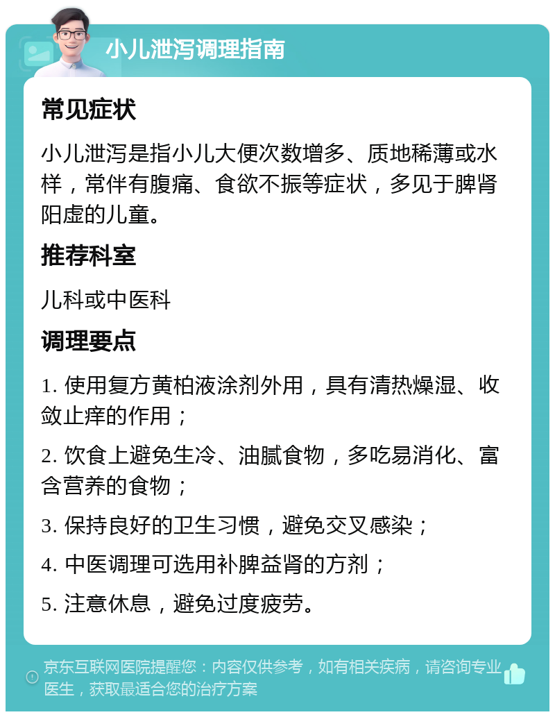 小儿泄泻调理指南 常见症状 小儿泄泻是指小儿大便次数增多、质地稀薄或水样，常伴有腹痛、食欲不振等症状，多见于脾肾阳虚的儿童。 推荐科室 儿科或中医科 调理要点 1. 使用复方黄柏液涂剂外用，具有清热燥湿、收敛止痒的作用； 2. 饮食上避免生冷、油腻食物，多吃易消化、富含营养的食物； 3. 保持良好的卫生习惯，避免交叉感染； 4. 中医调理可选用补脾益肾的方剂； 5. 注意休息，避免过度疲劳。