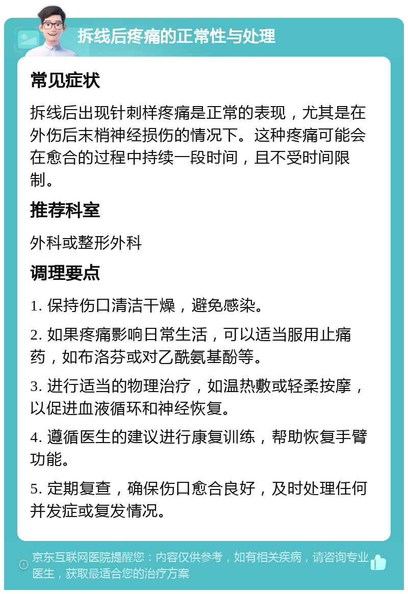 拆线后疼痛的正常性与处理 常见症状 拆线后出现针刺样疼痛是正常的表现，尤其是在外伤后末梢神经损伤的情况下。这种疼痛可能会在愈合的过程中持续一段时间，且不受时间限制。 推荐科室 外科或整形外科 调理要点 1. 保持伤口清洁干燥，避免感染。 2. 如果疼痛影响日常生活，可以适当服用止痛药，如布洛芬或对乙酰氨基酚等。 3. 进行适当的物理治疗，如温热敷或轻柔按摩，以促进血液循环和神经恢复。 4. 遵循医生的建议进行康复训练，帮助恢复手臂功能。 5. 定期复查，确保伤口愈合良好，及时处理任何并发症或复发情况。