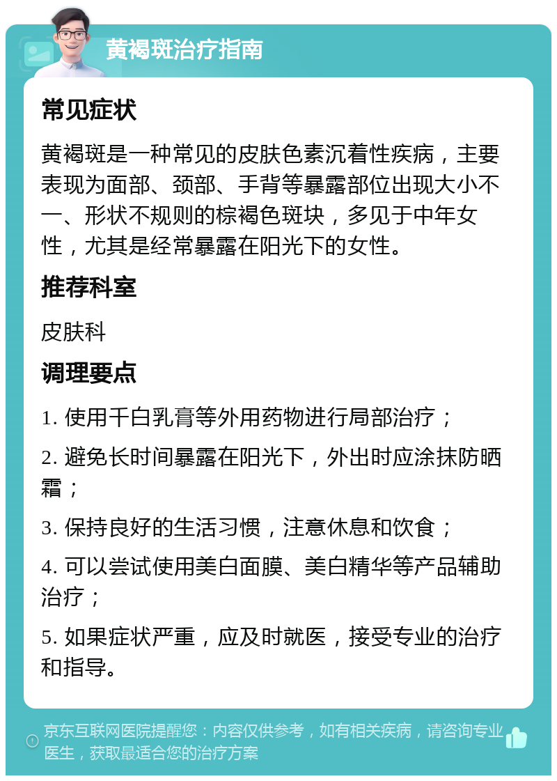 黄褐斑治疗指南 常见症状 黄褐斑是一种常见的皮肤色素沉着性疾病，主要表现为面部、颈部、手背等暴露部位出现大小不一、形状不规则的棕褐色斑块，多见于中年女性，尤其是经常暴露在阳光下的女性。 推荐科室 皮肤科 调理要点 1. 使用千白乳膏等外用药物进行局部治疗； 2. 避免长时间暴露在阳光下，外出时应涂抹防晒霜； 3. 保持良好的生活习惯，注意休息和饮食； 4. 可以尝试使用美白面膜、美白精华等产品辅助治疗； 5. 如果症状严重，应及时就医，接受专业的治疗和指导。