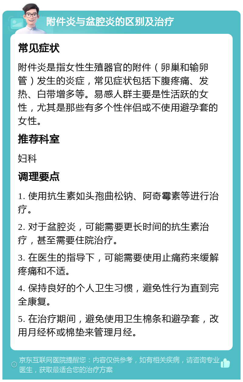 附件炎与盆腔炎的区别及治疗 常见症状 附件炎是指女性生殖器官的附件（卵巢和输卵管）发生的炎症，常见症状包括下腹疼痛、发热、白带增多等。易感人群主要是性活跃的女性，尤其是那些有多个性伴侣或不使用避孕套的女性。 推荐科室 妇科 调理要点 1. 使用抗生素如头孢曲松钠、阿奇霉素等进行治疗。 2. 对于盆腔炎，可能需要更长时间的抗生素治疗，甚至需要住院治疗。 3. 在医生的指导下，可能需要使用止痛药来缓解疼痛和不适。 4. 保持良好的个人卫生习惯，避免性行为直到完全康复。 5. 在治疗期间，避免使用卫生棉条和避孕套，改用月经杯或棉垫来管理月经。