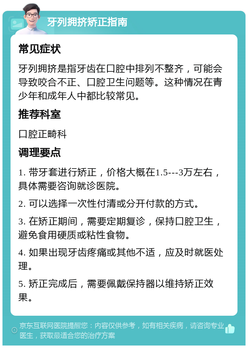 牙列拥挤矫正指南 常见症状 牙列拥挤是指牙齿在口腔中排列不整齐，可能会导致咬合不正、口腔卫生问题等。这种情况在青少年和成年人中都比较常见。 推荐科室 口腔正畸科 调理要点 1. 带牙套进行矫正，价格大概在1.5---3万左右，具体需要咨询就诊医院。 2. 可以选择一次性付清或分开付款的方式。 3. 在矫正期间，需要定期复诊，保持口腔卫生，避免食用硬质或粘性食物。 4. 如果出现牙齿疼痛或其他不适，应及时就医处理。 5. 矫正完成后，需要佩戴保持器以维持矫正效果。