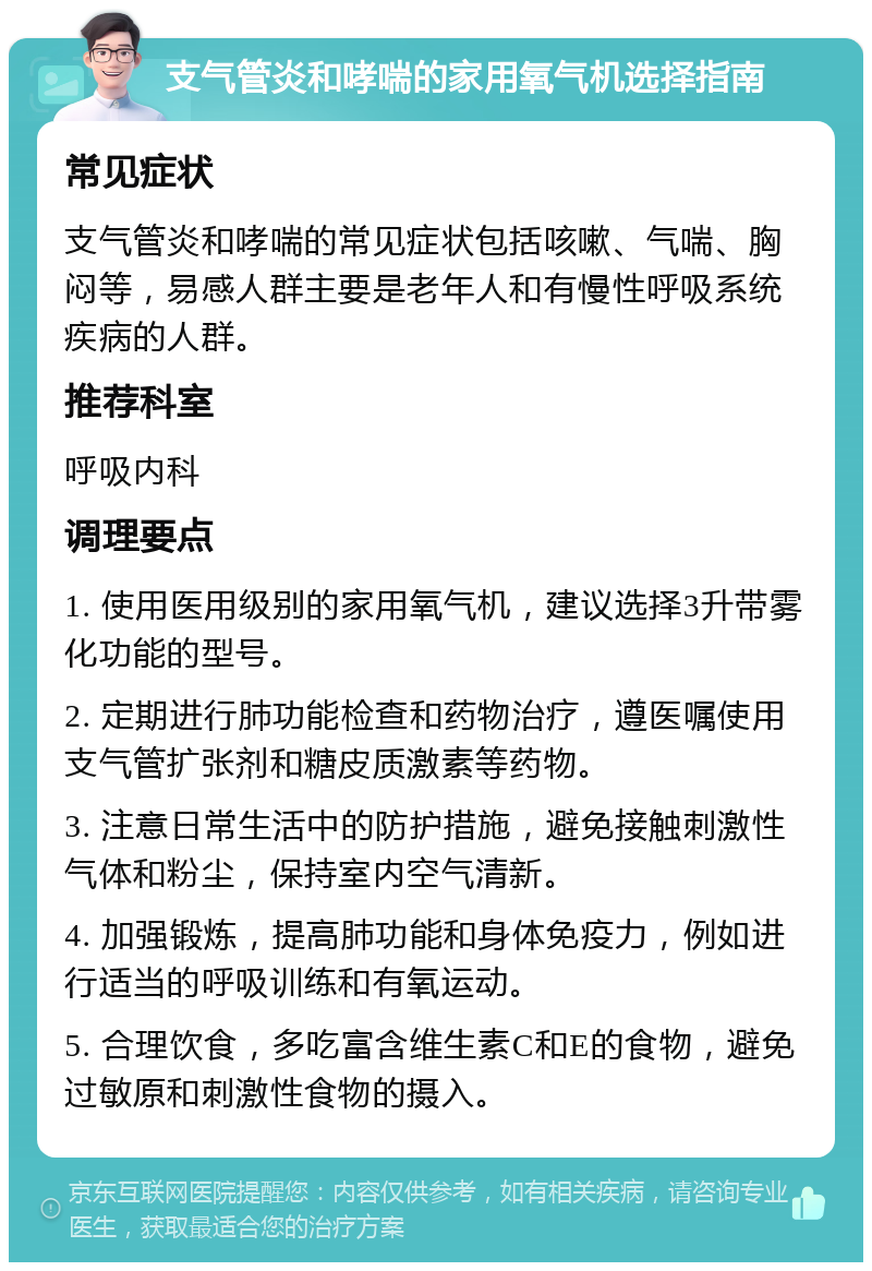 支气管炎和哮喘的家用氧气机选择指南 常见症状 支气管炎和哮喘的常见症状包括咳嗽、气喘、胸闷等，易感人群主要是老年人和有慢性呼吸系统疾病的人群。 推荐科室 呼吸内科 调理要点 1. 使用医用级别的家用氧气机，建议选择3升带雾化功能的型号。 2. 定期进行肺功能检查和药物治疗，遵医嘱使用支气管扩张剂和糖皮质激素等药物。 3. 注意日常生活中的防护措施，避免接触刺激性气体和粉尘，保持室内空气清新。 4. 加强锻炼，提高肺功能和身体免疫力，例如进行适当的呼吸训练和有氧运动。 5. 合理饮食，多吃富含维生素C和E的食物，避免过敏原和刺激性食物的摄入。