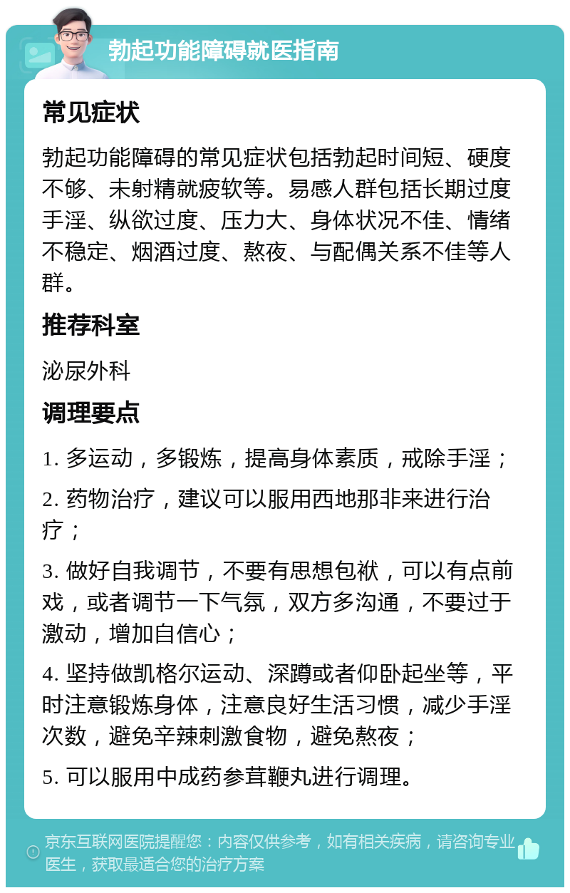 勃起功能障碍就医指南 常见症状 勃起功能障碍的常见症状包括勃起时间短、硬度不够、未射精就疲软等。易感人群包括长期过度手淫、纵欲过度、压力大、身体状况不佳、情绪不稳定、烟酒过度、熬夜、与配偶关系不佳等人群。 推荐科室 泌尿外科 调理要点 1. 多运动，多锻炼，提高身体素质，戒除手淫； 2. 药物治疗，建议可以服用西地那非来进行治疗； 3. 做好自我调节，不要有思想包袱，可以有点前戏，或者调节一下气氛，双方多沟通，不要过于激动，增加自信心； 4. 坚持做凯格尔运动、深蹲或者仰卧起坐等，平时注意锻炼身体，注意良好生活习惯，减少手淫次数，避免辛辣刺激食物，避免熬夜； 5. 可以服用中成药参茸鞭丸进行调理。