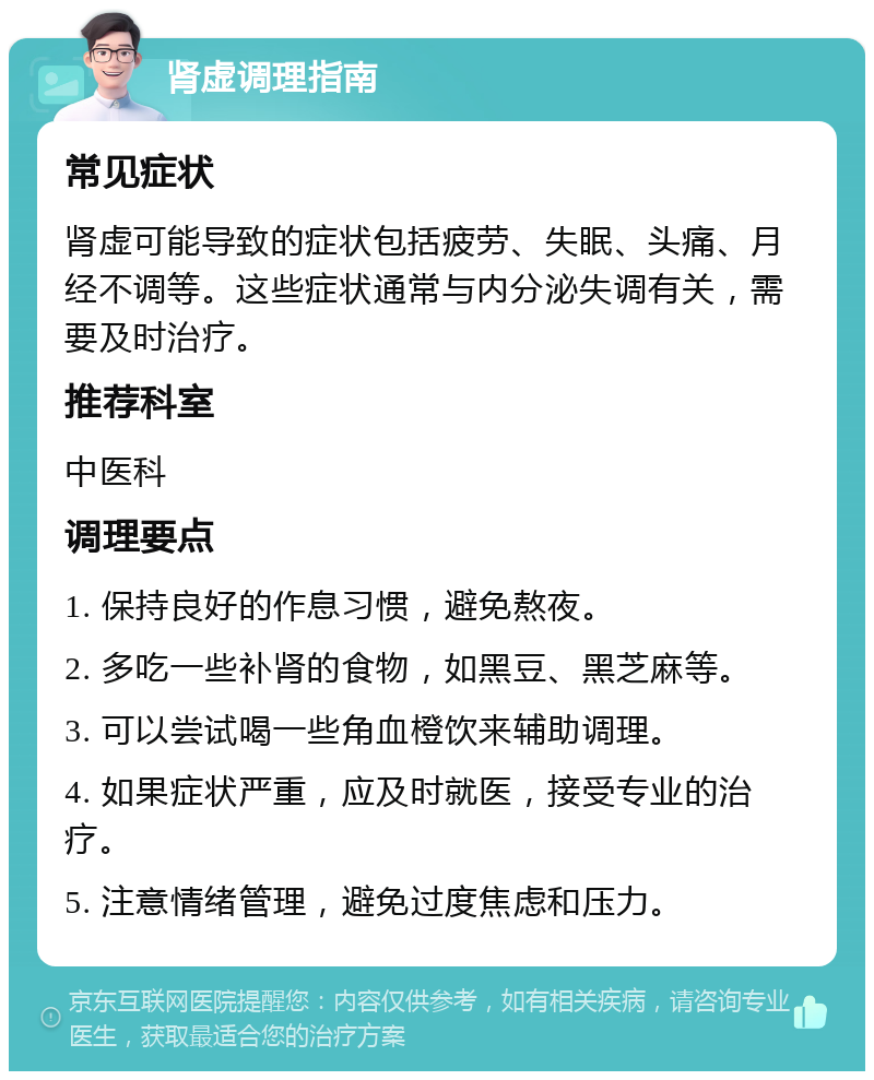 肾虚调理指南 常见症状 肾虚可能导致的症状包括疲劳、失眠、头痛、月经不调等。这些症状通常与内分泌失调有关，需要及时治疗。 推荐科室 中医科 调理要点 1. 保持良好的作息习惯，避免熬夜。 2. 多吃一些补肾的食物，如黑豆、黑芝麻等。 3. 可以尝试喝一些角血橙饮来辅助调理。 4. 如果症状严重，应及时就医，接受专业的治疗。 5. 注意情绪管理，避免过度焦虑和压力。