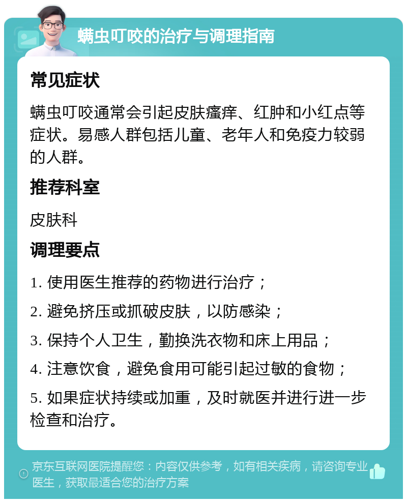 螨虫叮咬的治疗与调理指南 常见症状 螨虫叮咬通常会引起皮肤瘙痒、红肿和小红点等症状。易感人群包括儿童、老年人和免疫力较弱的人群。 推荐科室 皮肤科 调理要点 1. 使用医生推荐的药物进行治疗； 2. 避免挤压或抓破皮肤，以防感染； 3. 保持个人卫生，勤换洗衣物和床上用品； 4. 注意饮食，避免食用可能引起过敏的食物； 5. 如果症状持续或加重，及时就医并进行进一步检查和治疗。