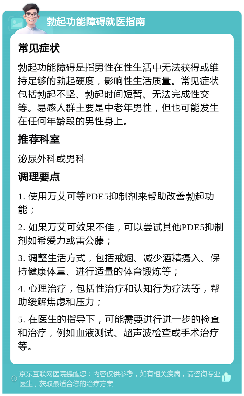 勃起功能障碍就医指南 常见症状 勃起功能障碍是指男性在性生活中无法获得或维持足够的勃起硬度，影响性生活质量。常见症状包括勃起不坚、勃起时间短暂、无法完成性交等。易感人群主要是中老年男性，但也可能发生在任何年龄段的男性身上。 推荐科室 泌尿外科或男科 调理要点 1. 使用万艾可等PDE5抑制剂来帮助改善勃起功能； 2. 如果万艾可效果不佳，可以尝试其他PDE5抑制剂如希爱力或雷公藤； 3. 调整生活方式，包括戒烟、减少酒精摄入、保持健康体重、进行适量的体育锻炼等； 4. 心理治疗，包括性治疗和认知行为疗法等，帮助缓解焦虑和压力； 5. 在医生的指导下，可能需要进行进一步的检查和治疗，例如血液测试、超声波检查或手术治疗等。