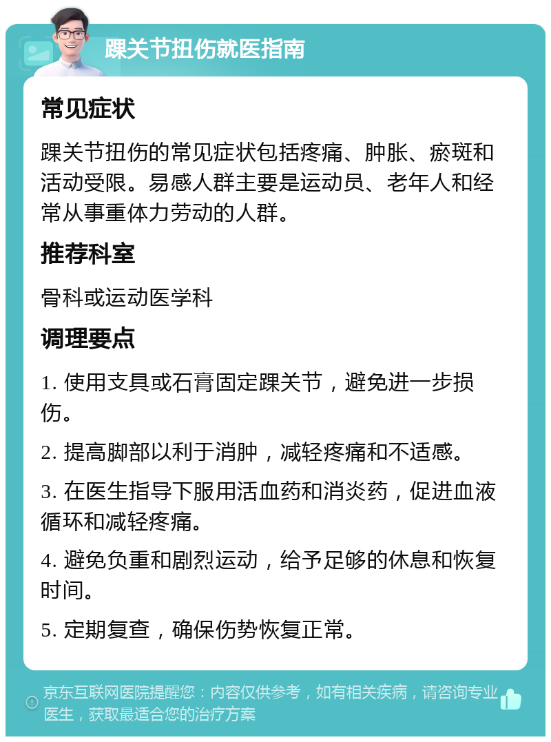 踝关节扭伤就医指南 常见症状 踝关节扭伤的常见症状包括疼痛、肿胀、瘀斑和活动受限。易感人群主要是运动员、老年人和经常从事重体力劳动的人群。 推荐科室 骨科或运动医学科 调理要点 1. 使用支具或石膏固定踝关节，避免进一步损伤。 2. 提高脚部以利于消肿，减轻疼痛和不适感。 3. 在医生指导下服用活血药和消炎药，促进血液循环和减轻疼痛。 4. 避免负重和剧烈运动，给予足够的休息和恢复时间。 5. 定期复查，确保伤势恢复正常。