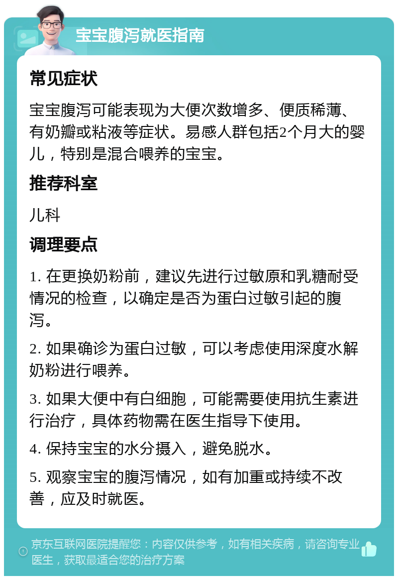 宝宝腹泻就医指南 常见症状 宝宝腹泻可能表现为大便次数增多、便质稀薄、有奶瓣或粘液等症状。易感人群包括2个月大的婴儿，特别是混合喂养的宝宝。 推荐科室 儿科 调理要点 1. 在更换奶粉前，建议先进行过敏原和乳糖耐受情况的检查，以确定是否为蛋白过敏引起的腹泻。 2. 如果确诊为蛋白过敏，可以考虑使用深度水解奶粉进行喂养。 3. 如果大便中有白细胞，可能需要使用抗生素进行治疗，具体药物需在医生指导下使用。 4. 保持宝宝的水分摄入，避免脱水。 5. 观察宝宝的腹泻情况，如有加重或持续不改善，应及时就医。