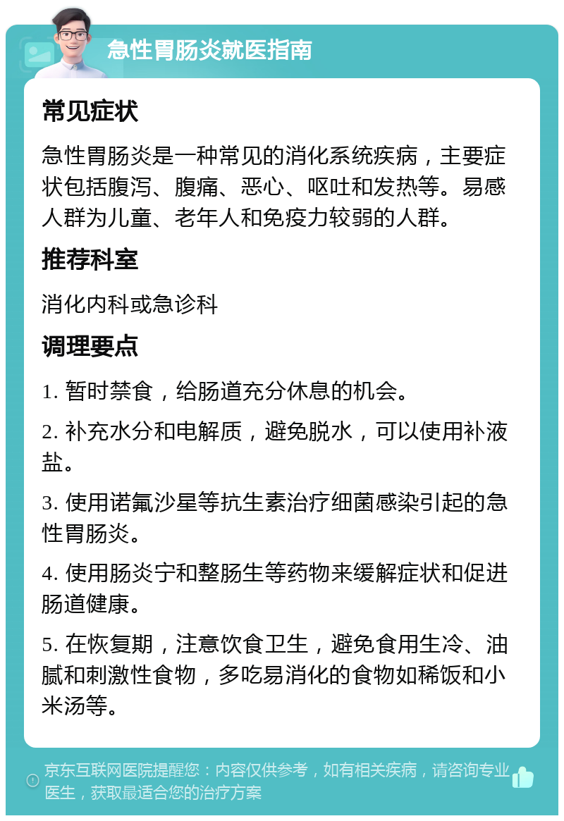 急性胃肠炎就医指南 常见症状 急性胃肠炎是一种常见的消化系统疾病，主要症状包括腹泻、腹痛、恶心、呕吐和发热等。易感人群为儿童、老年人和免疫力较弱的人群。 推荐科室 消化内科或急诊科 调理要点 1. 暂时禁食，给肠道充分休息的机会。 2. 补充水分和电解质，避免脱水，可以使用补液盐。 3. 使用诺氟沙星等抗生素治疗细菌感染引起的急性胃肠炎。 4. 使用肠炎宁和整肠生等药物来缓解症状和促进肠道健康。 5. 在恢复期，注意饮食卫生，避免食用生冷、油腻和刺激性食物，多吃易消化的食物如稀饭和小米汤等。