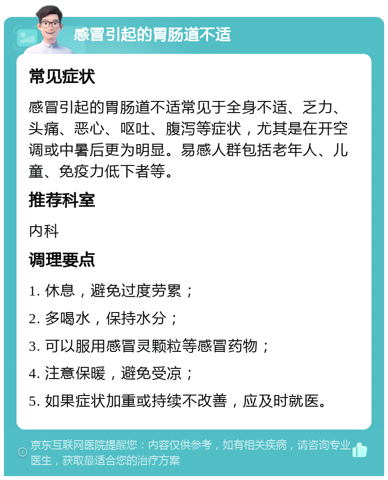 感冒引起的胃肠道不适 常见症状 感冒引起的胃肠道不适常见于全身不适、乏力、头痛、恶心、呕吐、腹泻等症状，尤其是在开空调或中暑后更为明显。易感人群包括老年人、儿童、免疫力低下者等。 推荐科室 内科 调理要点 1. 休息，避免过度劳累； 2. 多喝水，保持水分； 3. 可以服用感冒灵颗粒等感冒药物； 4. 注意保暖，避免受凉； 5. 如果症状加重或持续不改善，应及时就医。