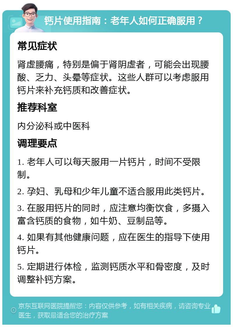 钙片使用指南：老年人如何正确服用？ 常见症状 肾虚腰痛，特别是偏于肾阴虚者，可能会出现腰酸、乏力、头晕等症状。这些人群可以考虑服用钙片来补充钙质和改善症状。 推荐科室 内分泌科或中医科 调理要点 1. 老年人可以每天服用一片钙片，时间不受限制。 2. 孕妇、乳母和少年儿童不适合服用此类钙片。 3. 在服用钙片的同时，应注意均衡饮食，多摄入富含钙质的食物，如牛奶、豆制品等。 4. 如果有其他健康问题，应在医生的指导下使用钙片。 5. 定期进行体检，监测钙质水平和骨密度，及时调整补钙方案。