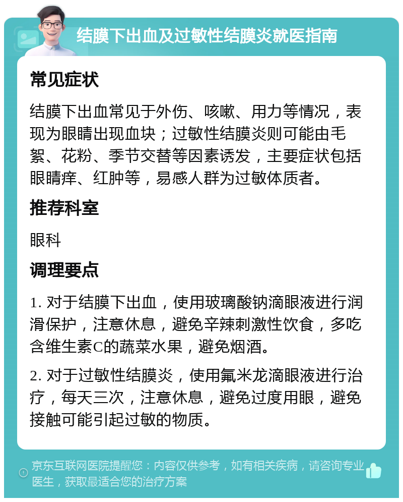 结膜下出血及过敏性结膜炎就医指南 常见症状 结膜下出血常见于外伤、咳嗽、用力等情况，表现为眼睛出现血块；过敏性结膜炎则可能由毛絮、花粉、季节交替等因素诱发，主要症状包括眼睛痒、红肿等，易感人群为过敏体质者。 推荐科室 眼科 调理要点 1. 对于结膜下出血，使用玻璃酸钠滴眼液进行润滑保护，注意休息，避免辛辣刺激性饮食，多吃含维生素C的蔬菜水果，避免烟酒。 2. 对于过敏性结膜炎，使用氟米龙滴眼液进行治疗，每天三次，注意休息，避免过度用眼，避免接触可能引起过敏的物质。