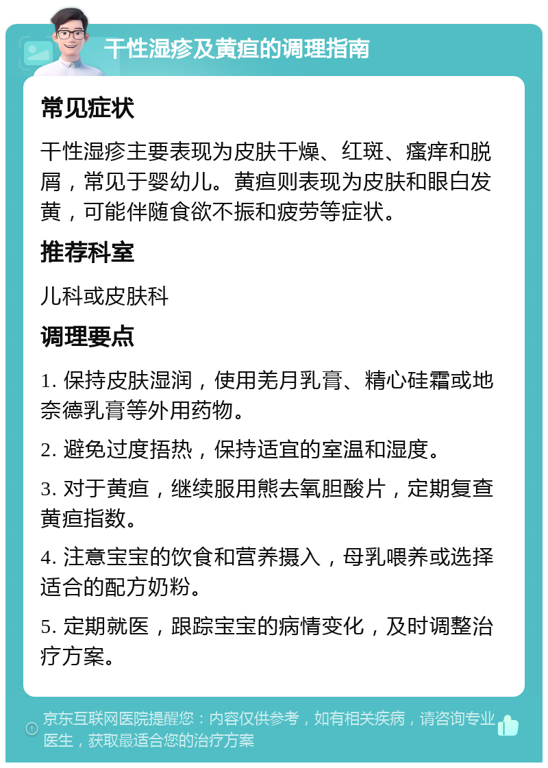 干性湿疹及黄疸的调理指南 常见症状 干性湿疹主要表现为皮肤干燥、红斑、瘙痒和脱屑，常见于婴幼儿。黄疸则表现为皮肤和眼白发黄，可能伴随食欲不振和疲劳等症状。 推荐科室 儿科或皮肤科 调理要点 1. 保持皮肤湿润，使用羌月乳膏、精心硅霜或地奈德乳膏等外用药物。 2. 避免过度捂热，保持适宜的室温和湿度。 3. 对于黄疸，继续服用熊去氧胆酸片，定期复查黄疸指数。 4. 注意宝宝的饮食和营养摄入，母乳喂养或选择适合的配方奶粉。 5. 定期就医，跟踪宝宝的病情变化，及时调整治疗方案。