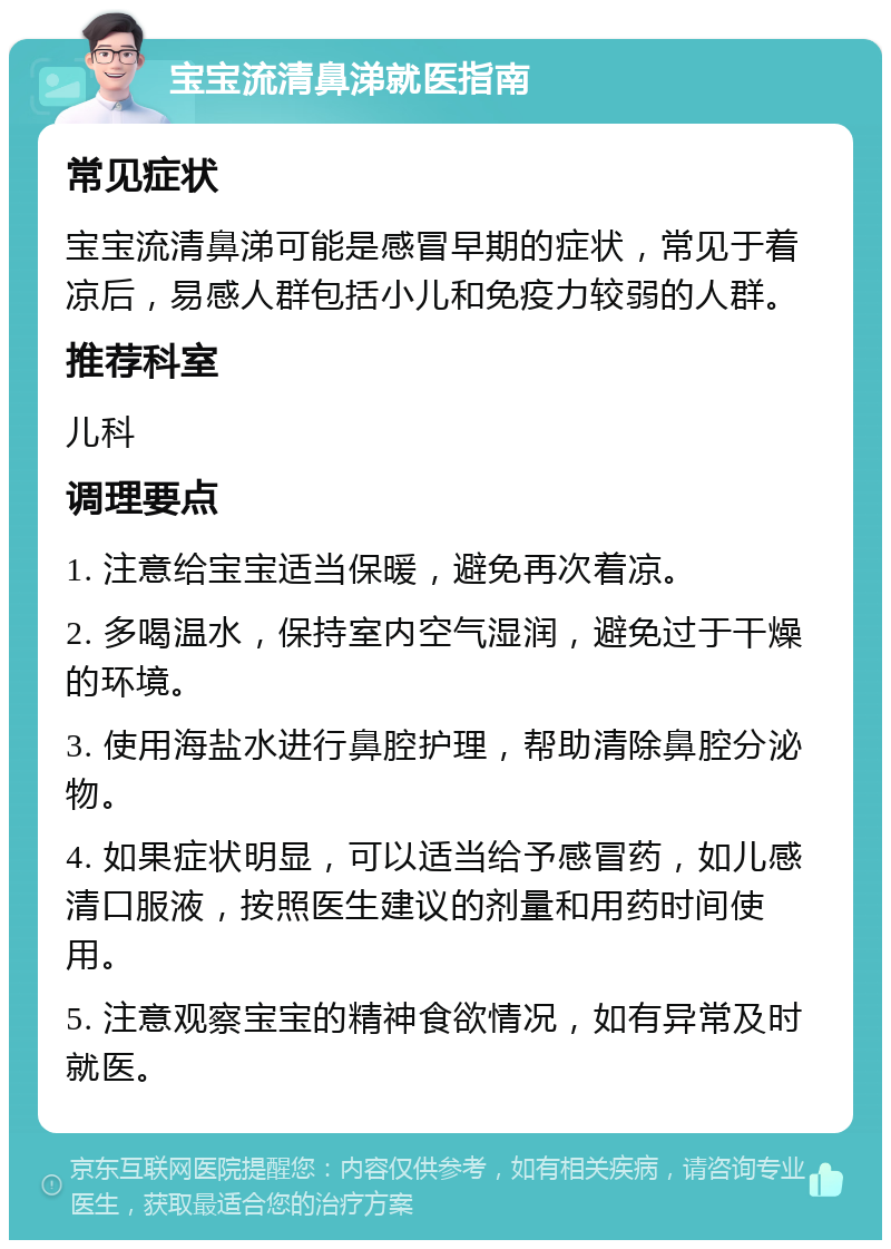 宝宝流清鼻涕就医指南 常见症状 宝宝流清鼻涕可能是感冒早期的症状，常见于着凉后，易感人群包括小儿和免疫力较弱的人群。 推荐科室 儿科 调理要点 1. 注意给宝宝适当保暖，避免再次着凉。 2. 多喝温水，保持室内空气湿润，避免过于干燥的环境。 3. 使用海盐水进行鼻腔护理，帮助清除鼻腔分泌物。 4. 如果症状明显，可以适当给予感冒药，如儿感清口服液，按照医生建议的剂量和用药时间使用。 5. 注意观察宝宝的精神食欲情况，如有异常及时就医。