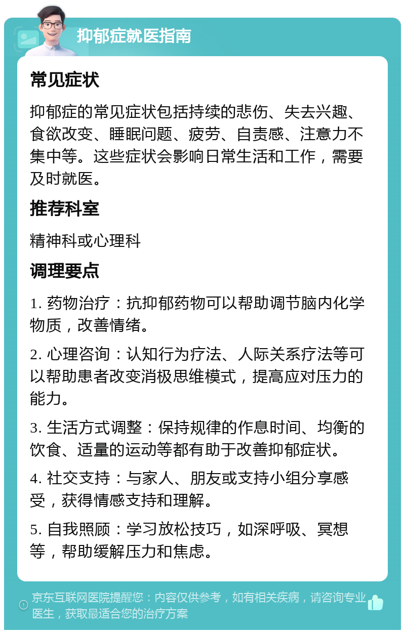 抑郁症就医指南 常见症状 抑郁症的常见症状包括持续的悲伤、失去兴趣、食欲改变、睡眠问题、疲劳、自责感、注意力不集中等。这些症状会影响日常生活和工作，需要及时就医。 推荐科室 精神科或心理科 调理要点 1. 药物治疗：抗抑郁药物可以帮助调节脑内化学物质，改善情绪。 2. 心理咨询：认知行为疗法、人际关系疗法等可以帮助患者改变消极思维模式，提高应对压力的能力。 3. 生活方式调整：保持规律的作息时间、均衡的饮食、适量的运动等都有助于改善抑郁症状。 4. 社交支持：与家人、朋友或支持小组分享感受，获得情感支持和理解。 5. 自我照顾：学习放松技巧，如深呼吸、冥想等，帮助缓解压力和焦虑。