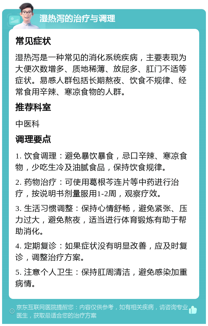 湿热泻的治疗与调理 常见症状 湿热泻是一种常见的消化系统疾病，主要表现为大便次数增多、质地稀薄、放屁多、肛门不适等症状。易感人群包括长期熬夜、饮食不规律、经常食用辛辣、寒凉食物的人群。 推荐科室 中医科 调理要点 1. 饮食调理：避免暴饮暴食，忌口辛辣、寒凉食物，少吃生冷及油腻食品，保持饮食规律。 2. 药物治疗：可使用葛根芩连片等中药进行治疗，按说明书剂量服用1-2周，观察疗效。 3. 生活习惯调整：保持心情舒畅，避免紧张、压力过大，避免熬夜，适当进行体育锻炼有助于帮助消化。 4. 定期复诊：如果症状没有明显改善，应及时复诊，调整治疗方案。 5. 注意个人卫生：保持肛周清洁，避免感染加重病情。