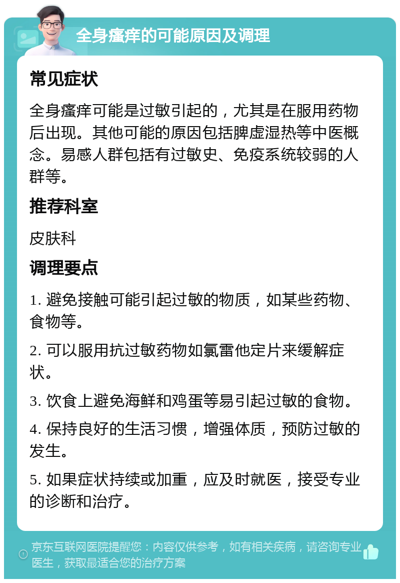 全身瘙痒的可能原因及调理 常见症状 全身瘙痒可能是过敏引起的，尤其是在服用药物后出现。其他可能的原因包括脾虚湿热等中医概念。易感人群包括有过敏史、免疫系统较弱的人群等。 推荐科室 皮肤科 调理要点 1. 避免接触可能引起过敏的物质，如某些药物、食物等。 2. 可以服用抗过敏药物如氯雷他定片来缓解症状。 3. 饮食上避免海鲜和鸡蛋等易引起过敏的食物。 4. 保持良好的生活习惯，增强体质，预防过敏的发生。 5. 如果症状持续或加重，应及时就医，接受专业的诊断和治疗。