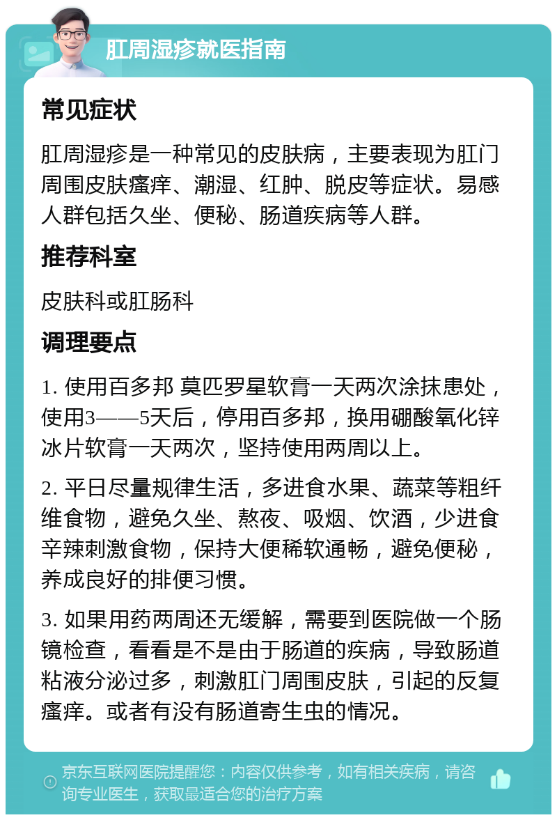 肛周湿疹就医指南 常见症状 肛周湿疹是一种常见的皮肤病，主要表现为肛门周围皮肤瘙痒、潮湿、红肿、脱皮等症状。易感人群包括久坐、便秘、肠道疾病等人群。 推荐科室 皮肤科或肛肠科 调理要点 1. 使用百多邦 莫匹罗星软膏一天两次涂抹患处，使用3——5天后，停用百多邦，换用硼酸氧化锌冰片软膏一天两次，坚持使用两周以上。 2. 平日尽量规律生活，多进食水果、蔬菜等粗纤维食物，避免久坐、熬夜、吸烟、饮酒，少进食辛辣刺激食物，保持大便稀软通畅，避免便秘，养成良好的排便习惯。 3. 如果用药两周还无缓解，需要到医院做一个肠镜检查，看看是不是由于肠道的疾病，导致肠道粘液分泌过多，刺激肛门周围皮肤，引起的反复瘙痒。或者有没有肠道寄生虫的情况。