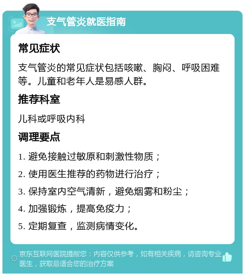 支气管炎就医指南 常见症状 支气管炎的常见症状包括咳嗽、胸闷、呼吸困难等。儿童和老年人是易感人群。 推荐科室 儿科或呼吸内科 调理要点 1. 避免接触过敏原和刺激性物质； 2. 使用医生推荐的药物进行治疗； 3. 保持室内空气清新，避免烟雾和粉尘； 4. 加强锻炼，提高免疫力； 5. 定期复查，监测病情变化。