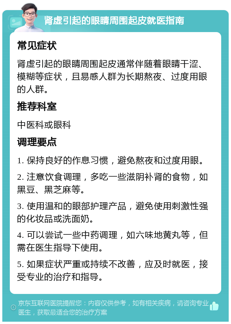 肾虚引起的眼睛周围起皮就医指南 常见症状 肾虚引起的眼睛周围起皮通常伴随着眼睛干涩、模糊等症状，且易感人群为长期熬夜、过度用眼的人群。 推荐科室 中医科或眼科 调理要点 1. 保持良好的作息习惯，避免熬夜和过度用眼。 2. 注意饮食调理，多吃一些滋阴补肾的食物，如黑豆、黑芝麻等。 3. 使用温和的眼部护理产品，避免使用刺激性强的化妆品或洗面奶。 4. 可以尝试一些中药调理，如六味地黄丸等，但需在医生指导下使用。 5. 如果症状严重或持续不改善，应及时就医，接受专业的治疗和指导。