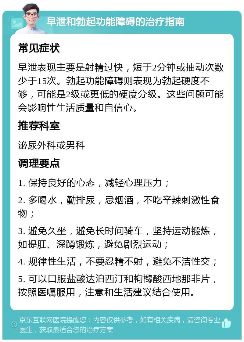 早泄和勃起功能障碍的治疗指南 常见症状 早泄表现主要是射精过快，短于2分钟或抽动次数少于15次。勃起功能障碍则表现为勃起硬度不够，可能是2级或更低的硬度分级。这些问题可能会影响性生活质量和自信心。 推荐科室 泌尿外科或男科 调理要点 1. 保持良好的心态，减轻心理压力； 2. 多喝水，勤排尿，忌烟酒，不吃辛辣刺激性食物； 3. 避免久坐，避免长时间骑车，坚持运动锻炼，如提肛、深蹲锻炼，避免剧烈运动； 4. 规律性生活，不要忍精不射，避免不洁性交； 5. 可以口服盐酸达泊西汀和枸橼酸西地那非片，按照医嘱服用，注意和生活建议结合使用。