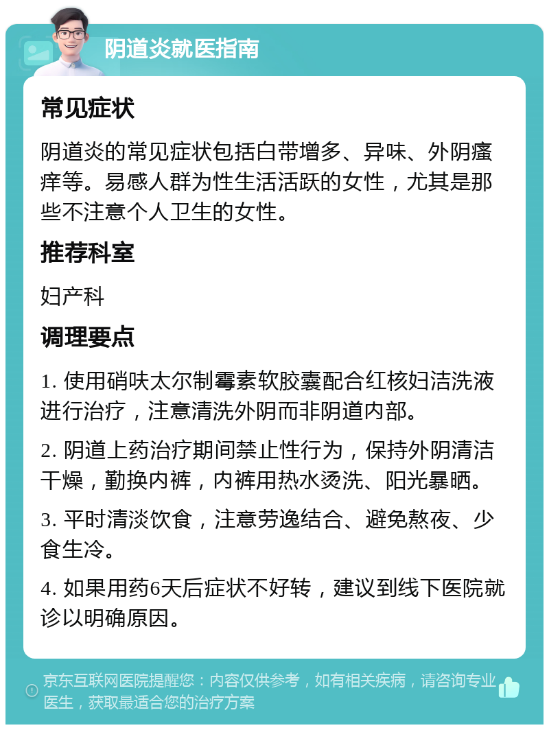 阴道炎就医指南 常见症状 阴道炎的常见症状包括白带增多、异味、外阴瘙痒等。易感人群为性生活活跃的女性，尤其是那些不注意个人卫生的女性。 推荐科室 妇产科 调理要点 1. 使用硝呋太尔制霉素软胶囊配合红核妇洁洗液进行治疗，注意清洗外阴而非阴道内部。 2. 阴道上药治疗期间禁止性行为，保持外阴清洁干燥，勤换内裤，内裤用热水烫洗、阳光暴晒。 3. 平时清淡饮食，注意劳逸结合、避免熬夜、少食生冷。 4. 如果用药6天后症状不好转，建议到线下医院就诊以明确原因。