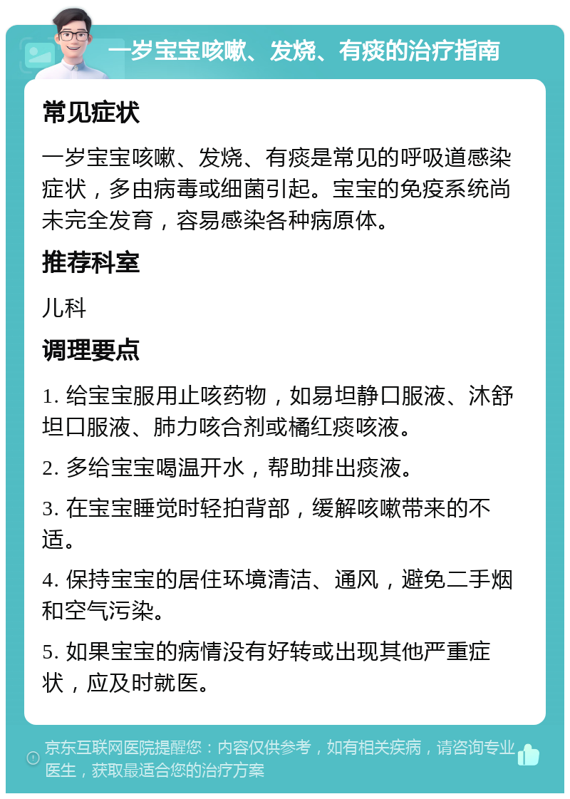 一岁宝宝咳嗽、发烧、有痰的治疗指南 常见症状 一岁宝宝咳嗽、发烧、有痰是常见的呼吸道感染症状，多由病毒或细菌引起。宝宝的免疫系统尚未完全发育，容易感染各种病原体。 推荐科室 儿科 调理要点 1. 给宝宝服用止咳药物，如易坦静口服液、沐舒坦口服液、肺力咳合剂或橘红痰咳液。 2. 多给宝宝喝温开水，帮助排出痰液。 3. 在宝宝睡觉时轻拍背部，缓解咳嗽带来的不适。 4. 保持宝宝的居住环境清洁、通风，避免二手烟和空气污染。 5. 如果宝宝的病情没有好转或出现其他严重症状，应及时就医。