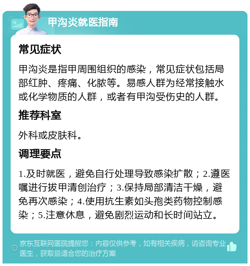 甲沟炎就医指南 常见症状 甲沟炎是指甲周围组织的感染，常见症状包括局部红肿、疼痛、化脓等。易感人群为经常接触水或化学物质的人群，或者有甲沟受伤史的人群。 推荐科室 外科或皮肤科。 调理要点 1.及时就医，避免自行处理导致感染扩散；2.遵医嘱进行拔甲清创治疗；3.保持局部清洁干燥，避免再次感染；4.使用抗生素如头孢类药物控制感染；5.注意休息，避免剧烈运动和长时间站立。