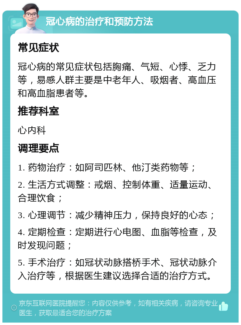 冠心病的治疗和预防方法 常见症状 冠心病的常见症状包括胸痛、气短、心悸、乏力等，易感人群主要是中老年人、吸烟者、高血压和高血脂患者等。 推荐科室 心内科 调理要点 1. 药物治疗：如阿司匹林、他汀类药物等； 2. 生活方式调整：戒烟、控制体重、适量运动、合理饮食； 3. 心理调节：减少精神压力，保持良好的心态； 4. 定期检查：定期进行心电图、血脂等检查，及时发现问题； 5. 手术治疗：如冠状动脉搭桥手术、冠状动脉介入治疗等，根据医生建议选择合适的治疗方式。