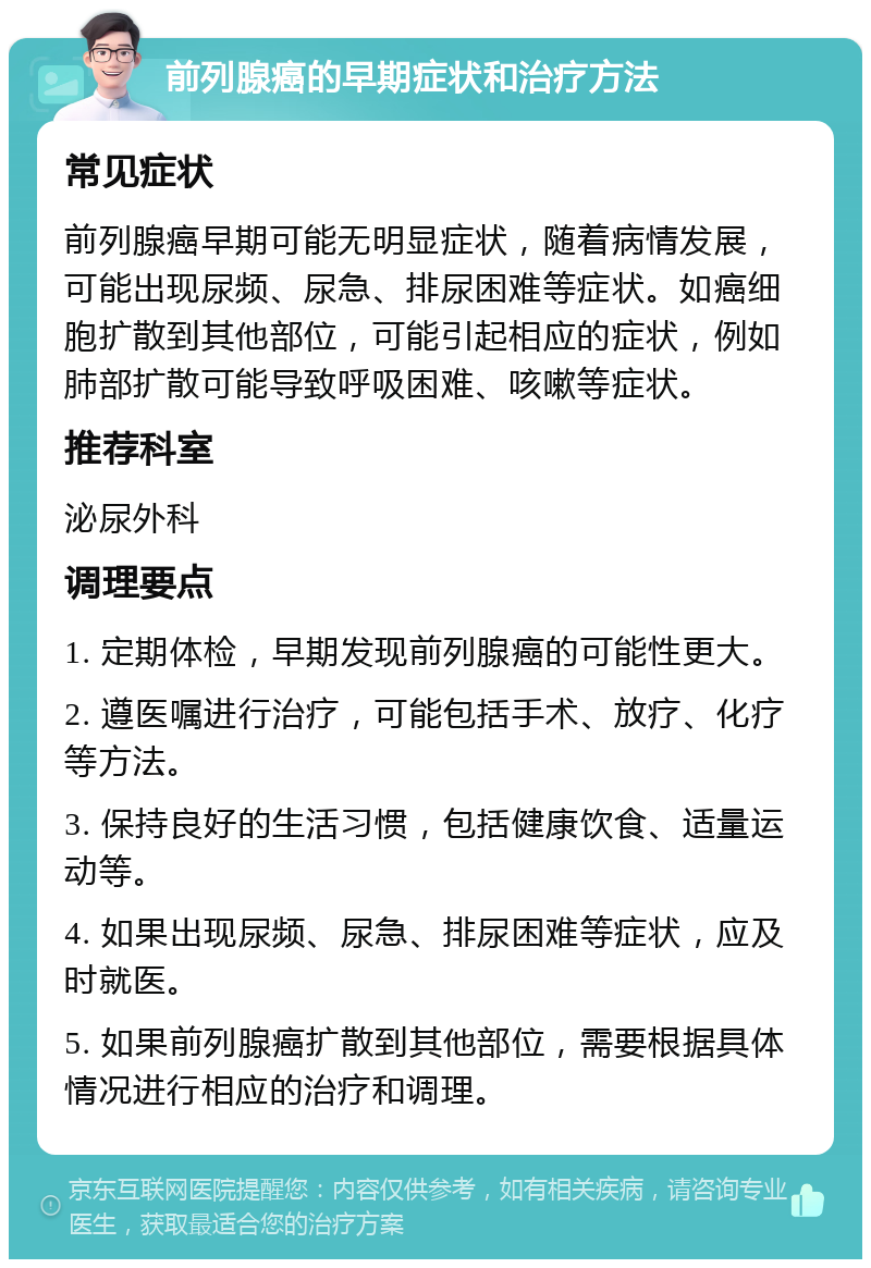 前列腺癌的早期症状和治疗方法 常见症状 前列腺癌早期可能无明显症状，随着病情发展，可能出现尿频、尿急、排尿困难等症状。如癌细胞扩散到其他部位，可能引起相应的症状，例如肺部扩散可能导致呼吸困难、咳嗽等症状。 推荐科室 泌尿外科 调理要点 1. 定期体检，早期发现前列腺癌的可能性更大。 2. 遵医嘱进行治疗，可能包括手术、放疗、化疗等方法。 3. 保持良好的生活习惯，包括健康饮食、适量运动等。 4. 如果出现尿频、尿急、排尿困难等症状，应及时就医。 5. 如果前列腺癌扩散到其他部位，需要根据具体情况进行相应的治疗和调理。