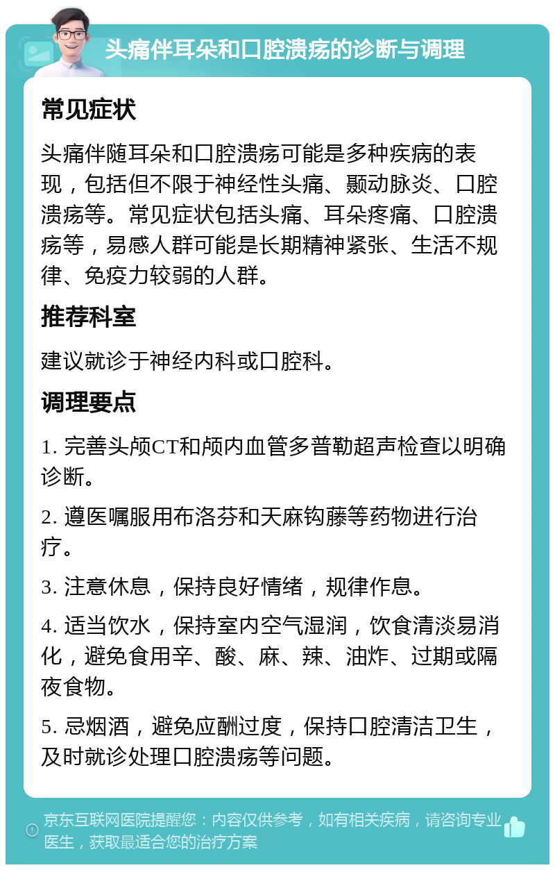 头痛伴耳朵和口腔溃疡的诊断与调理 常见症状 头痛伴随耳朵和口腔溃疡可能是多种疾病的表现，包括但不限于神经性头痛、颞动脉炎、口腔溃疡等。常见症状包括头痛、耳朵疼痛、口腔溃疡等，易感人群可能是长期精神紧张、生活不规律、免疫力较弱的人群。 推荐科室 建议就诊于神经内科或口腔科。 调理要点 1. 完善头颅CT和颅内血管多普勒超声检查以明确诊断。 2. 遵医嘱服用布洛芬和天麻钩藤等药物进行治疗。 3. 注意休息，保持良好情绪，规律作息。 4. 适当饮水，保持室内空气湿润，饮食清淡易消化，避免食用辛、酸、麻、辣、油炸、过期或隔夜食物。 5. 忌烟酒，避免应酬过度，保持口腔清洁卫生，及时就诊处理口腔溃疡等问题。