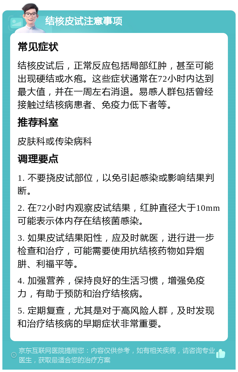 结核皮试注意事项 常见症状 结核皮试后，正常反应包括局部红肿，甚至可能出现硬结或水疱。这些症状通常在72小时内达到最大值，并在一周左右消退。易感人群包括曾经接触过结核病患者、免疫力低下者等。 推荐科室 皮肤科或传染病科 调理要点 1. 不要挠皮试部位，以免引起感染或影响结果判断。 2. 在72小时内观察皮试结果，红肿直径大于10mm可能表示体内存在结核菌感染。 3. 如果皮试结果阳性，应及时就医，进行进一步检查和治疗，可能需要使用抗结核药物如异烟肼、利福平等。 4. 加强营养，保持良好的生活习惯，增强免疫力，有助于预防和治疗结核病。 5. 定期复查，尤其是对于高风险人群，及时发现和治疗结核病的早期症状非常重要。