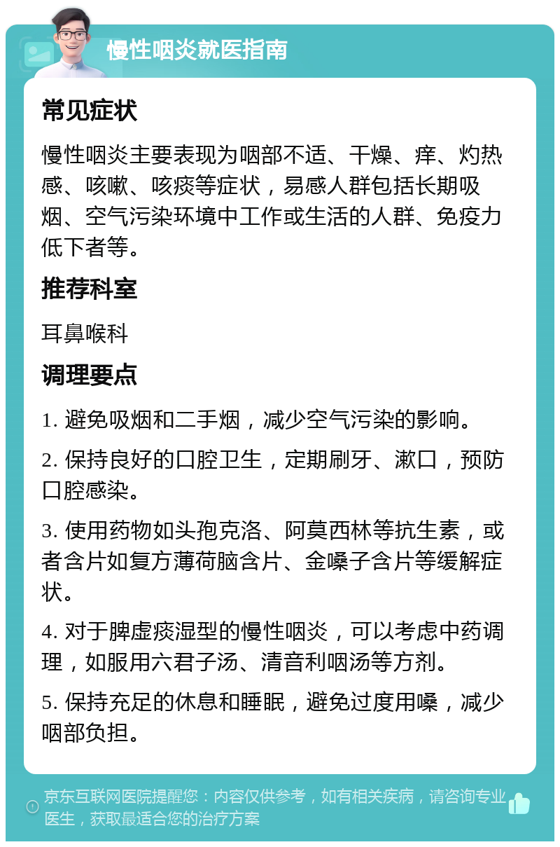 慢性咽炎就医指南 常见症状 慢性咽炎主要表现为咽部不适、干燥、痒、灼热感、咳嗽、咳痰等症状，易感人群包括长期吸烟、空气污染环境中工作或生活的人群、免疫力低下者等。 推荐科室 耳鼻喉科 调理要点 1. 避免吸烟和二手烟，减少空气污染的影响。 2. 保持良好的口腔卫生，定期刷牙、漱口，预防口腔感染。 3. 使用药物如头孢克洛、阿莫西林等抗生素，或者含片如复方薄荷脑含片、金嗓子含片等缓解症状。 4. 对于脾虚痰湿型的慢性咽炎，可以考虑中药调理，如服用六君子汤、清音利咽汤等方剂。 5. 保持充足的休息和睡眠，避免过度用嗓，减少咽部负担。