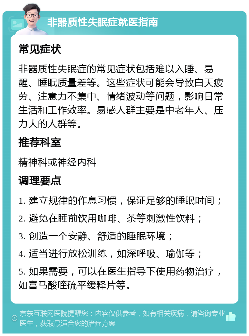 非器质性失眠症就医指南 常见症状 非器质性失眠症的常见症状包括难以入睡、易醒、睡眠质量差等。这些症状可能会导致白天疲劳、注意力不集中、情绪波动等问题，影响日常生活和工作效率。易感人群主要是中老年人、压力大的人群等。 推荐科室 精神科或神经内科 调理要点 1. 建立规律的作息习惯，保证足够的睡眠时间； 2. 避免在睡前饮用咖啡、茶等刺激性饮料； 3. 创造一个安静、舒适的睡眠环境； 4. 适当进行放松训练，如深呼吸、瑜伽等； 5. 如果需要，可以在医生指导下使用药物治疗，如富马酸喹硫平缓释片等。