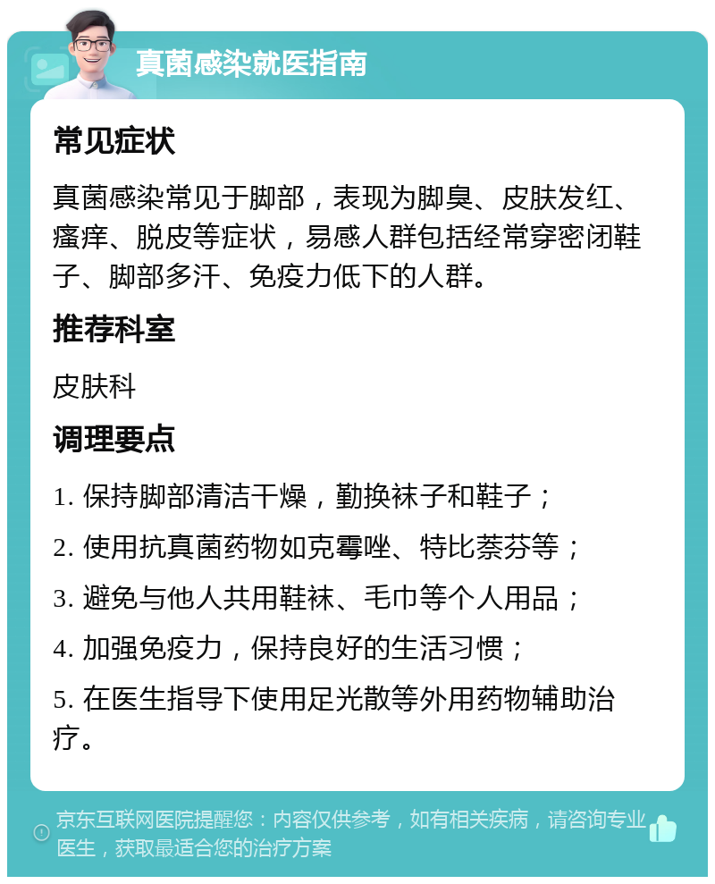 真菌感染就医指南 常见症状 真菌感染常见于脚部，表现为脚臭、皮肤发红、瘙痒、脱皮等症状，易感人群包括经常穿密闭鞋子、脚部多汗、免疫力低下的人群。 推荐科室 皮肤科 调理要点 1. 保持脚部清洁干燥，勤换袜子和鞋子； 2. 使用抗真菌药物如克霉唑、特比萘芬等； 3. 避免与他人共用鞋袜、毛巾等个人用品； 4. 加强免疫力，保持良好的生活习惯； 5. 在医生指导下使用足光散等外用药物辅助治疗。