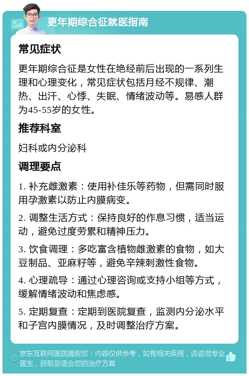 更年期综合征就医指南 常见症状 更年期综合征是女性在绝经前后出现的一系列生理和心理变化，常见症状包括月经不规律、潮热、出汗、心悸、失眠、情绪波动等。易感人群为45-55岁的女性。 推荐科室 妇科或内分泌科 调理要点 1. 补充雌激素：使用补佳乐等药物，但需同时服用孕激素以防止内膜病变。 2. 调整生活方式：保持良好的作息习惯，适当运动，避免过度劳累和精神压力。 3. 饮食调理：多吃富含植物雌激素的食物，如大豆制品、亚麻籽等，避免辛辣刺激性食物。 4. 心理疏导：通过心理咨询或支持小组等方式，缓解情绪波动和焦虑感。 5. 定期复查：定期到医院复查，监测内分泌水平和子宫内膜情况，及时调整治疗方案。