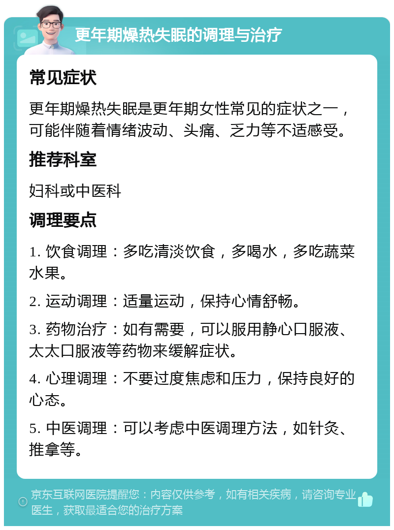 更年期燥热失眠的调理与治疗 常见症状 更年期燥热失眠是更年期女性常见的症状之一，可能伴随着情绪波动、头痛、乏力等不适感受。 推荐科室 妇科或中医科 调理要点 1. 饮食调理：多吃清淡饮食，多喝水，多吃蔬菜水果。 2. 运动调理：适量运动，保持心情舒畅。 3. 药物治疗：如有需要，可以服用静心口服液、太太口服液等药物来缓解症状。 4. 心理调理：不要过度焦虑和压力，保持良好的心态。 5. 中医调理：可以考虑中医调理方法，如针灸、推拿等。