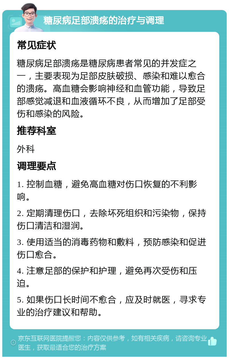 糖尿病足部溃疡的治疗与调理 常见症状 糖尿病足部溃疡是糖尿病患者常见的并发症之一，主要表现为足部皮肤破损、感染和难以愈合的溃疡。高血糖会影响神经和血管功能，导致足部感觉减退和血液循环不良，从而增加了足部受伤和感染的风险。 推荐科室 外科 调理要点 1. 控制血糖，避免高血糖对伤口恢复的不利影响。 2. 定期清理伤口，去除坏死组织和污染物，保持伤口清洁和湿润。 3. 使用适当的消毒药物和敷料，预防感染和促进伤口愈合。 4. 注意足部的保护和护理，避免再次受伤和压迫。 5. 如果伤口长时间不愈合，应及时就医，寻求专业的治疗建议和帮助。