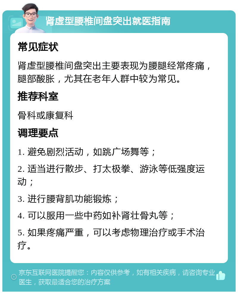 肾虚型腰椎间盘突出就医指南 常见症状 肾虚型腰椎间盘突出主要表现为腰腿经常疼痛，腿部酸胀，尤其在老年人群中较为常见。 推荐科室 骨科或康复科 调理要点 1. 避免剧烈活动，如跳广场舞等； 2. 适当进行散步、打太极拳、游泳等低强度运动； 3. 进行腰背肌功能锻炼； 4. 可以服用一些中药如补肾壮骨丸等； 5. 如果疼痛严重，可以考虑物理治疗或手术治疗。